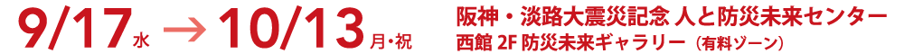 9/17(水）→10/13（月・祝）　阪神・淡路大震災記念人と防災未来センター　西館２F防災未来ギャラリー（有料ゾーン）