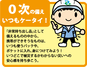 ０次の備え・「非常持ち出し品」として備えるものの中から、携帯ができそうなものは、いつも使うバックや、ポケットに入れ、身につけてみよう！いつどこで被災するかわからない災いへの安心感を持ち歩こう。